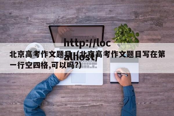 北京高考作文题目（北京高考作文题目写在第一行空四格,可以吗?）